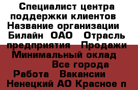 Специалист центра поддержки клиентов › Название организации ­ Билайн, ОАО › Отрасль предприятия ­ Продажи › Минимальный оклад ­ 33 000 - Все города Работа » Вакансии   . Ненецкий АО,Красное п.